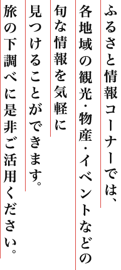 ふるさと情報コーナーでは、各地域の観光・物産・イベントなどの旬な情報を気軽に見つけることができます。旅の下調べに是非ご活用ください。
